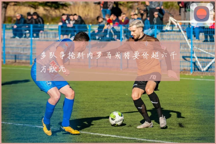 多队争抢科内罗马或将要价超六千万欧元