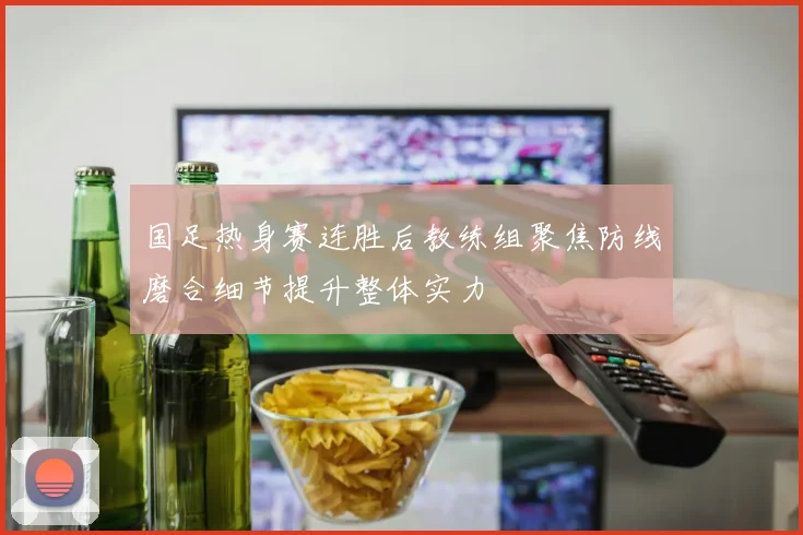 国足热身赛连胜后教练组聚焦防线磨合细节提升整体实力