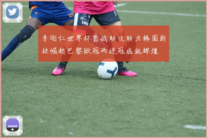 李刚仁世界杯首战助攻助力韩国新核崛起巴黎欧冠两连冠成就辉煌