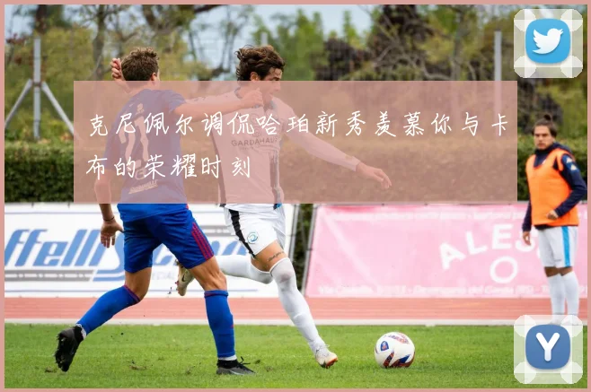 克尼佩尔调侃哈珀新秀羡慕你与卡布的荣耀时刻