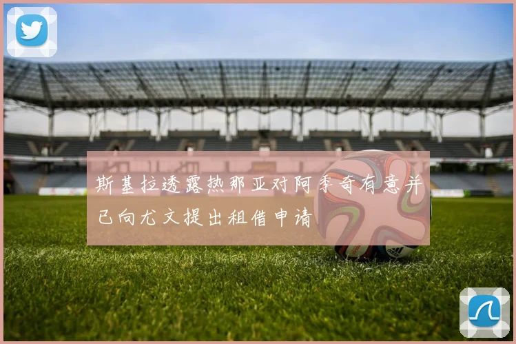 斯基拉透露热那亚对阿季奇有意并已向尤文提出租借申请