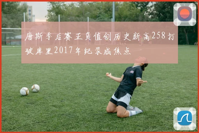 唐斯季后赛正负值创历史新高258打破库里2017年纪录成焦点