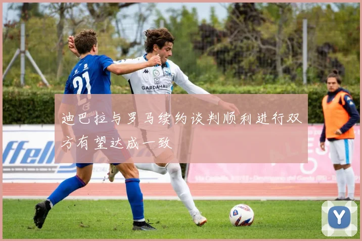迪巴拉与罗马续约谈判顺利进行双方有望达成一致