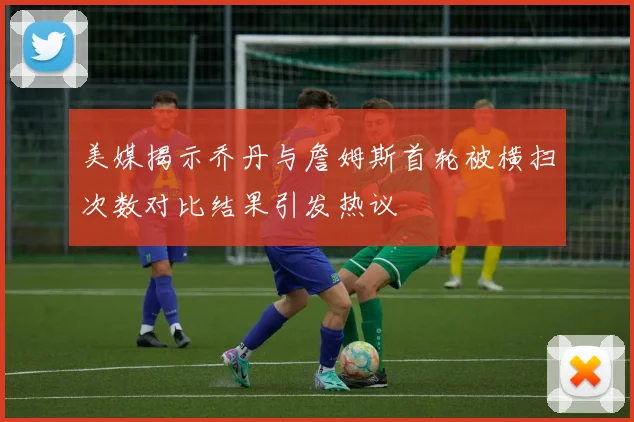 美媒揭示乔丹与詹姆斯首轮被横扫次数对比结果引发热议