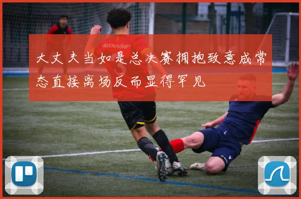 大丈夫当如是总决赛拥抱致意成常态直接离场反而显得罕见