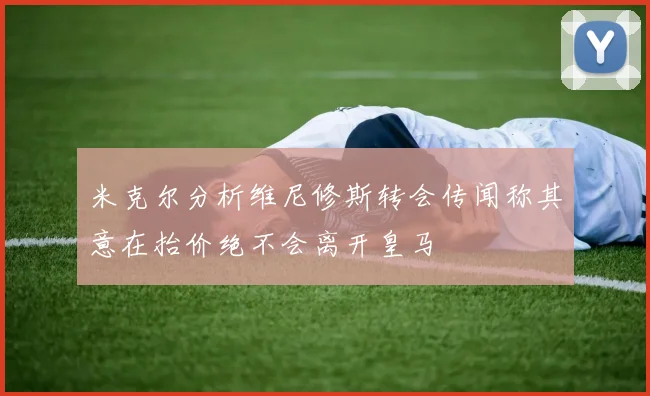 米克尔分析维尼修斯转会传闻称其意在抬价绝不会离开皇马