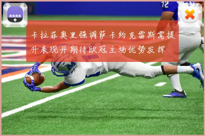 卡拉菲奥里强调萨卡约克雷斯需提升表现并期待欧冠主场优势发挥