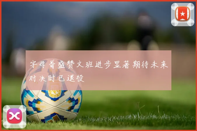 字母哥盛赞文班进步显著期待未来对决时已退役
