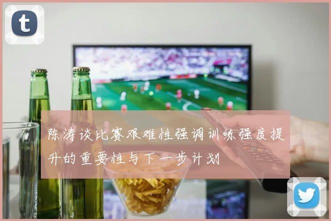 陈涛谈比赛艰难性强调训练强度提升的重要性与下一步计划