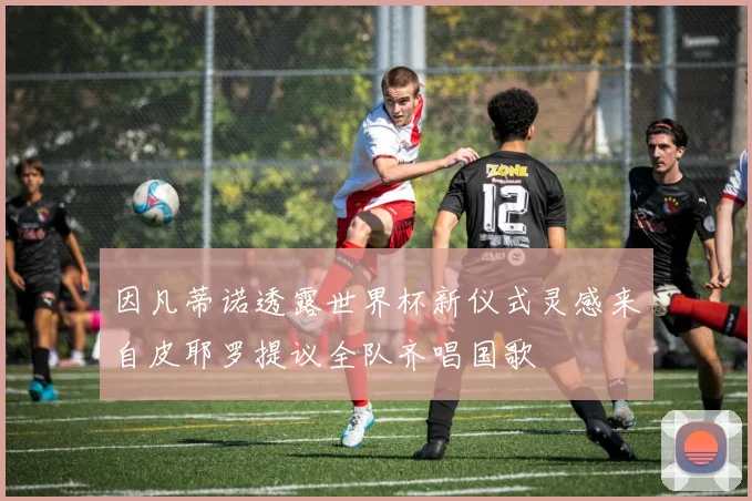 因凡蒂诺透露世界杯新仪式灵感来自皮耶罗提议全队齐唱国歌
