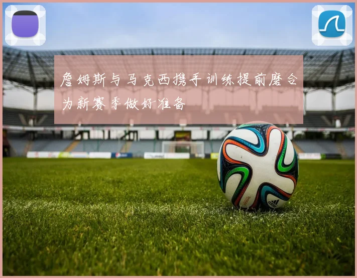 詹姆斯与马克西携手训练提前磨合为新赛季做好准备