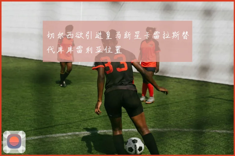 切尔西欲引进皇马新星卡雷拉斯替代库库雷利亚位置