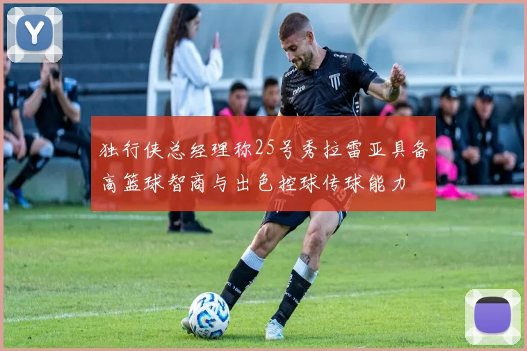 独行侠总经理称25号秀拉雷亚具备高篮球智商与出色控球传球能力