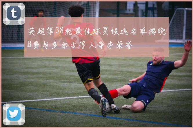 英超第38轮最佳球员候选名单揭晓B费与多尔古等人争夺荣誉