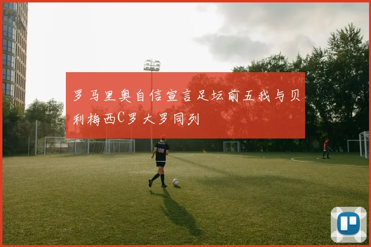 罗马里奥自信宣言足坛前五我与贝利梅西C罗大罗同列