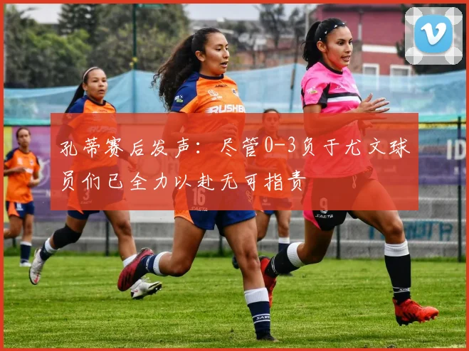 孔蒂赛后发声：尽管0-3负于尤文球员们已全力以赴无可指责