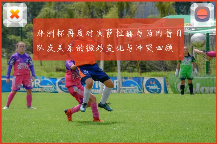 非洲杯再度对决萨拉赫与马内昔日队友关系的微妙变化与冲突回顾