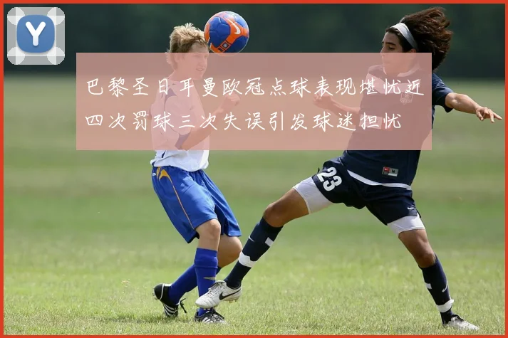 巴黎圣日耳曼欧冠点球表现堪忧近四次罚球三次失误引发球迷担忧