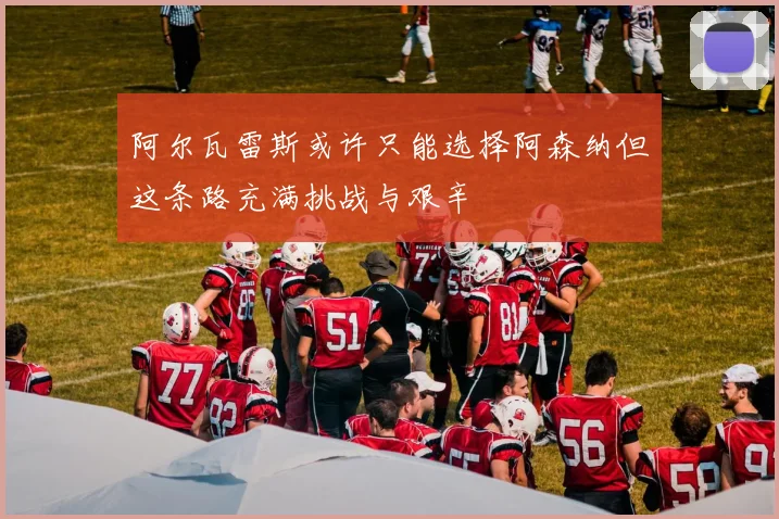 阿尔瓦雷斯或许只能选择阿森纳但这条路充满挑战与艰辛