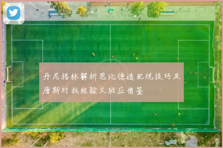 丹尼格林解析恩比德造犯规技巧及唐斯对抗经验文班应借鉴