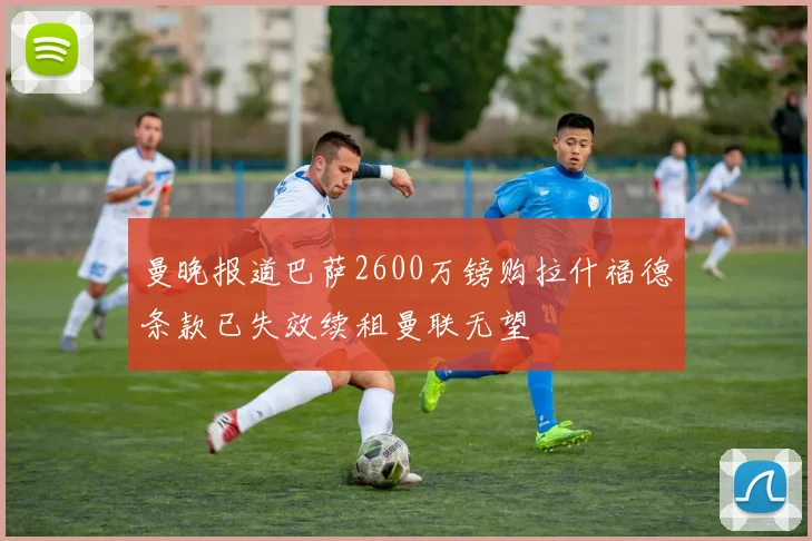 曼晚报道巴萨2600万镑购拉什福德条款已失效续租曼联无望
