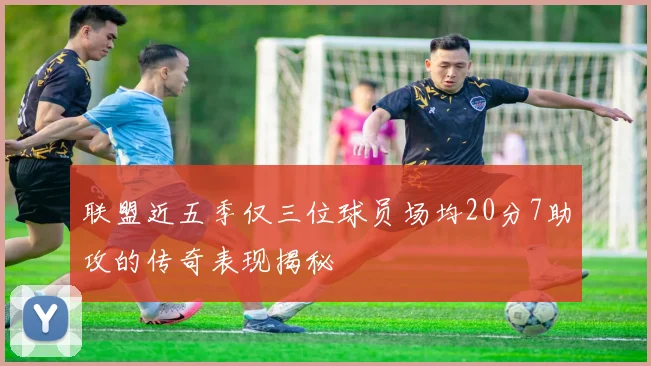 联盟近五季仅三位球员场均20分7助攻的传奇表现揭秘