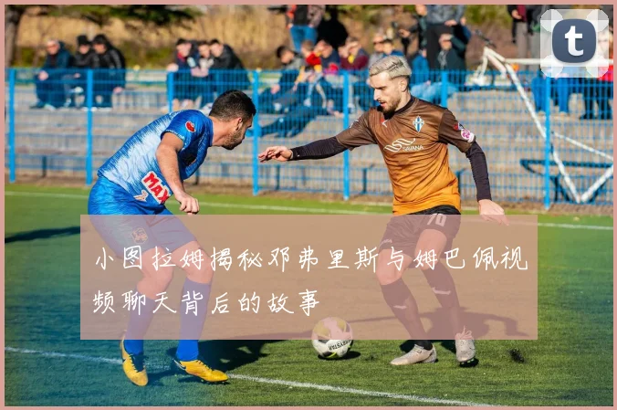 小图拉姆揭秘邓弗里斯与姆巴佩视频聊天背后的故事