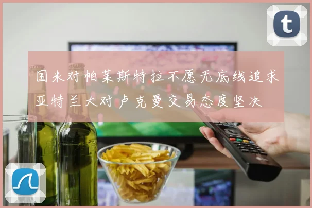 国米对帕莱斯特拉不愿无底线追求亚特兰大对卢克曼交易态度坚决