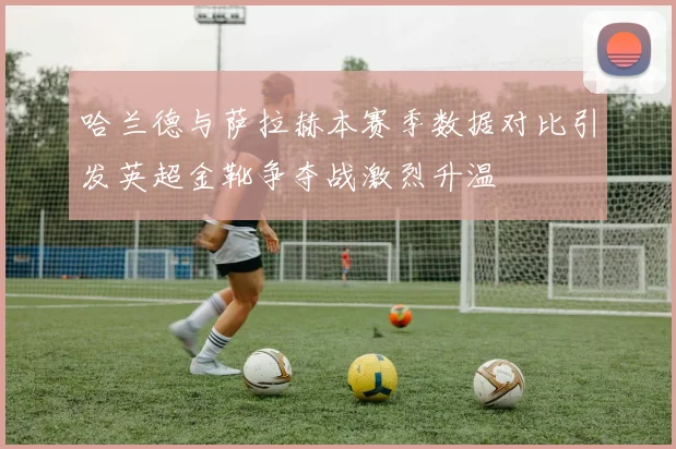 哈兰德与萨拉赫本赛季数据对比引发英超金靴争夺战激烈升温