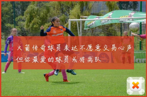 火箭传奇球员表达不愿意交易心声但你最爱的球员或将离队