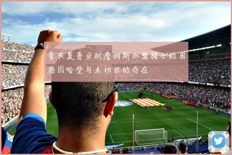 香农夏普分析詹姆斯加盟骑士的困惑因哈登与米切尔的存在