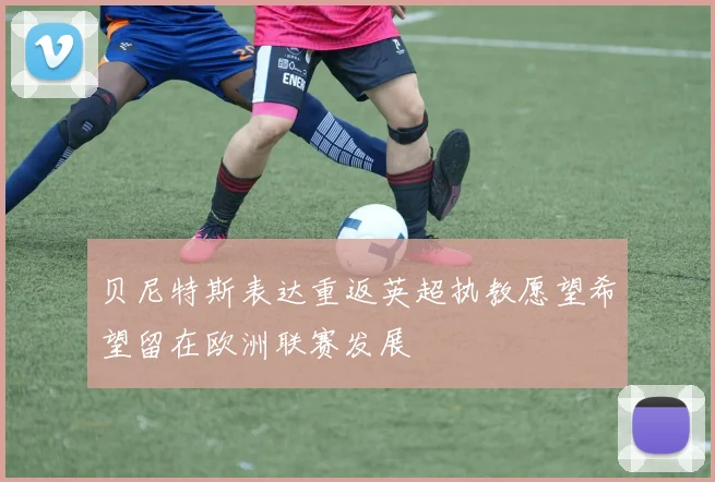 贝尼特斯表达重返英超执教愿望希望留在欧洲联赛发展