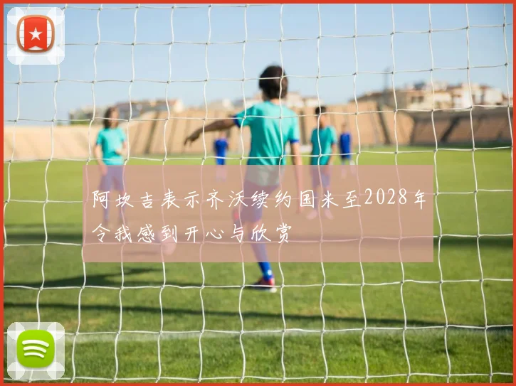 阿坎吉表示齐沃续约国米至2028年令我感到开心与欣赏