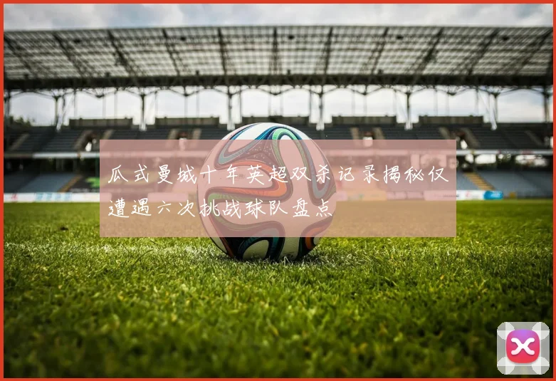 瓜式曼城十年英超双杀记录揭秘仅遭遇六次挑战球队盘点