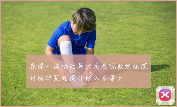 森保一谈梅西异次元表现教练组探讨防守策略提升球队竞争力