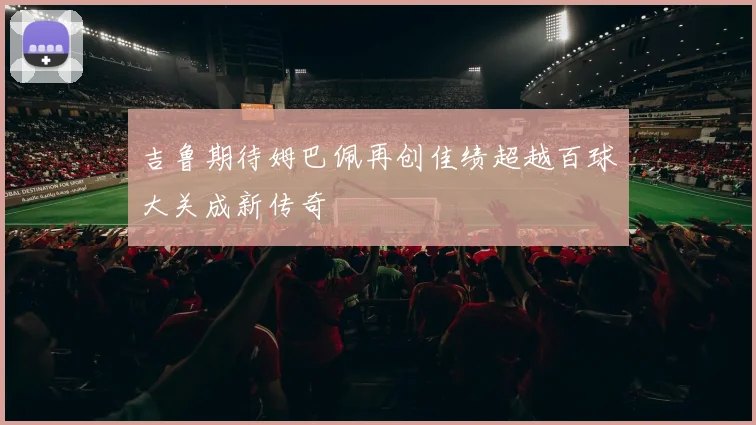 吉鲁期待姆巴佩再创佳绩超越百球大关成新传奇